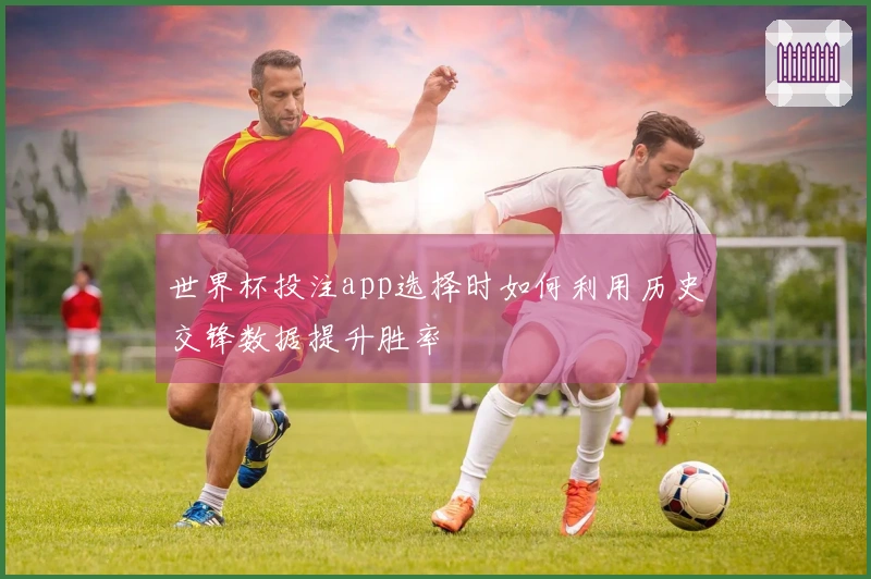 世界杯投注app选择时如何利用历史交锋数据提升胜率